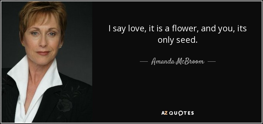 I say love, it is a flower, and you, its only seed. - Amanda McBroom