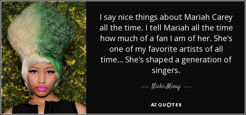 I say nice things about Mariah Carey all the time. I tell Mariah all the time how much of a fan I am of her. She's one of my favorite artists of all time... She's shaped a generation of singers. - Nicki Minaj