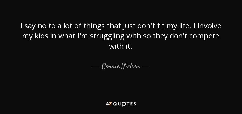 I say no to a lot of things that just don't fit my life. I involve my kids in what I'm struggling with so they don't compete with it. - Connie Nielsen