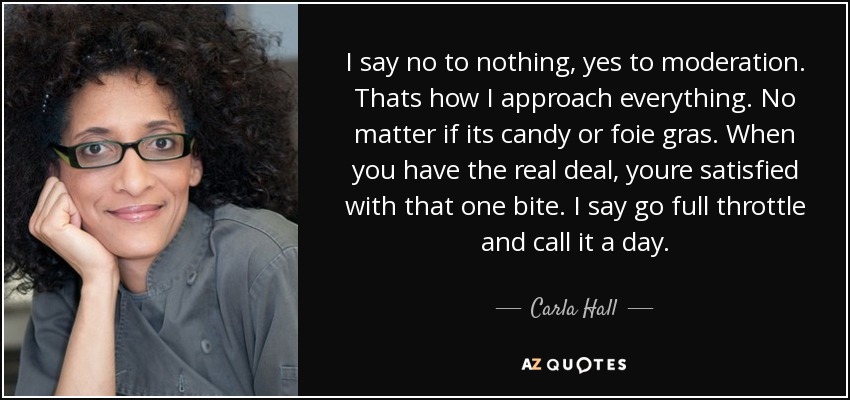 I say no to nothing, yes to moderation. Thats how I approach everything. No matter if its candy or foie gras. When you have the real deal, youre satisfied with that one bite. I say go full throttle and call it a day. - Carla Hall