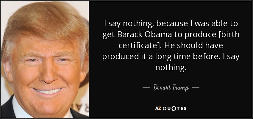 I say nothing, because I was able to get Barack Obama to produce [birth certificate]. He should have produced it a long time before. I say nothing. - Donald Trump