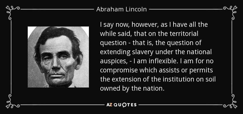 I say now, however, as I have all the while said, that on the territorial question - that is, the question of extending slavery under the national auspices, - I am inflexible. I am for no compromise which assists or permits the extension of the institution on soil owned by the nation. - Abraham Lincoln