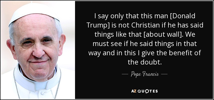 I say only that this man [Donald Trump] is not Christian if he has said things like that [about wall]. We must see if he said things in that way and in this I give the benefit of the doubt. - Pope Francis