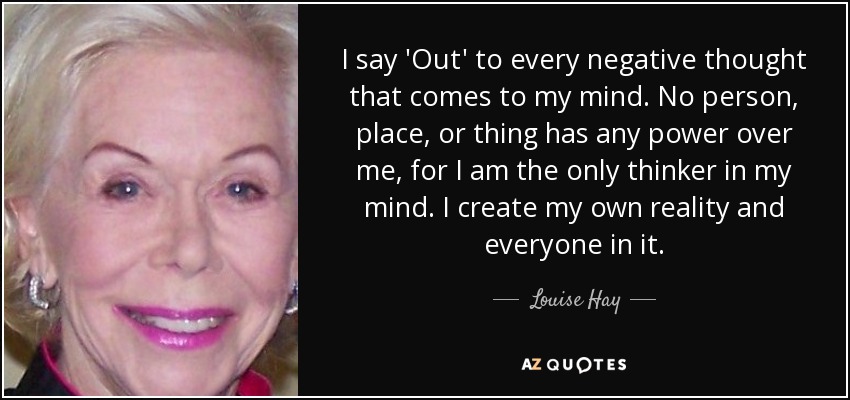I say 'Out' to every negative thought that comes to my mind. No person, place, or thing has any power over me, for I am the only thinker in my mind. I create my own reality and everyone in it. - Louise Hay