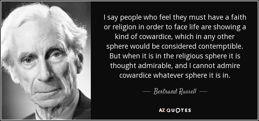 I say people who feel they must have a faith or religion in order to face life are showing a kind of cowardice, which in any other sphere would be considered contemptible. But when it is in the religious sphere it is thought admirable, and I cannot admire cowardice whatever sphere it is in. - Bertrand Russell