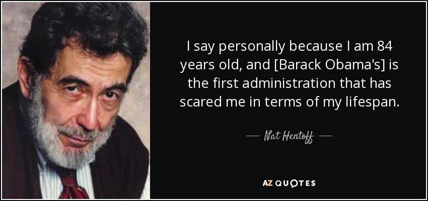 I say personally because I am 84 years old, and [Barack Obama's] is the first administration that has scared me in terms of my lifespan. - Nat Hentoff