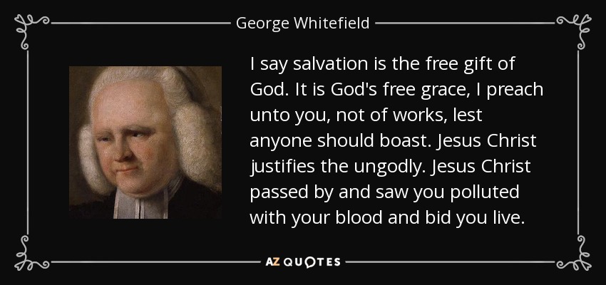 I say salvation is the free gift of God. It is God's free grace, I preach unto you, not of works, lest anyone should boast. Jesus Christ justifies the ungodly. Jesus Christ passed by and saw you polluted with your blood and bid you live. - George Whitefield
