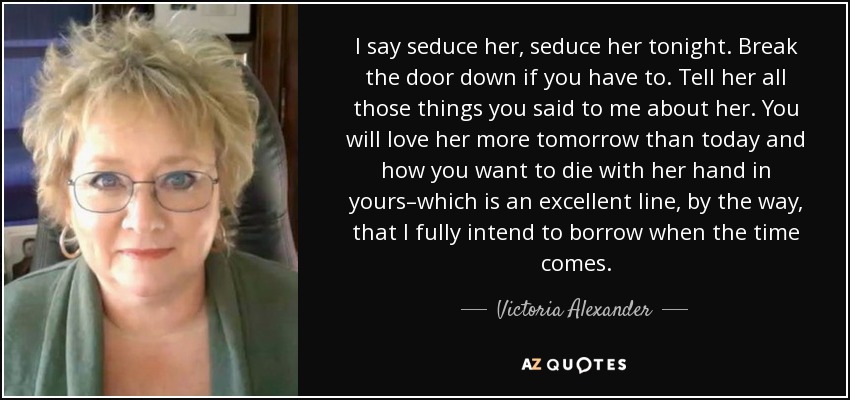 I say seduce her, seduce her tonight. Break the door down if you have to. Tell her all those things you said to me about her. You will love her more tomorrow than today and how you want to die with her hand in yours–which is an excellent line, by the way, that I fully intend to borrow when the time comes. - Victoria Alexander