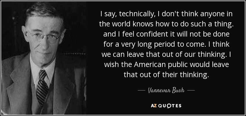 I say, technically, I don't think anyone in the world knows how to do such a thing. and I feel confident it will not be done for a very long period to come. I think we can leave that out of our thinking. I wish the American public would leave that out of their thinking. - Vannevar Bush