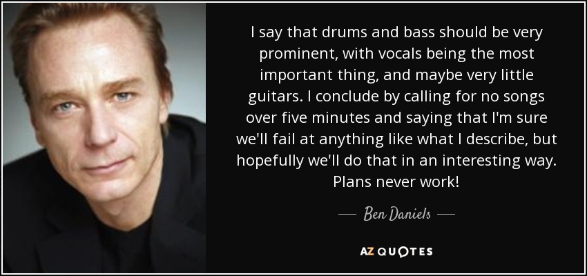 I say that drums and bass should be very prominent, with vocals being the most important thing, and maybe very little guitars. I conclude by calling for no songs over five minutes and saying that I'm sure we'll fail at anything like what I describe, but hopefully we'll do that in an interesting way. Plans never work! - Ben Daniels