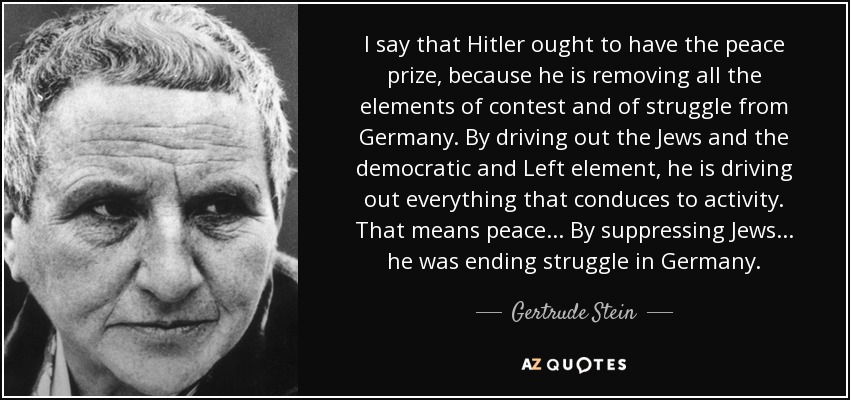 I say that Hitler ought to have the peace prize, because he is removing all the elements of contest and of struggle from Germany. By driving out the Jews and the democratic and Left element, he is driving out everything that conduces to activity. That means peace ... By suppressing Jews ... he was ending struggle in Germany. - Gertrude Stein