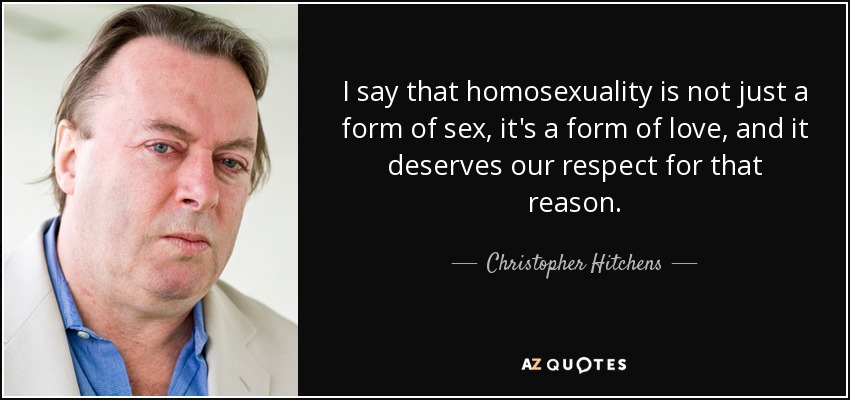 I say that homosexuality is not just a form of sex, it's a form of love, and it deserves our respect for that reason. - Christopher Hitchens