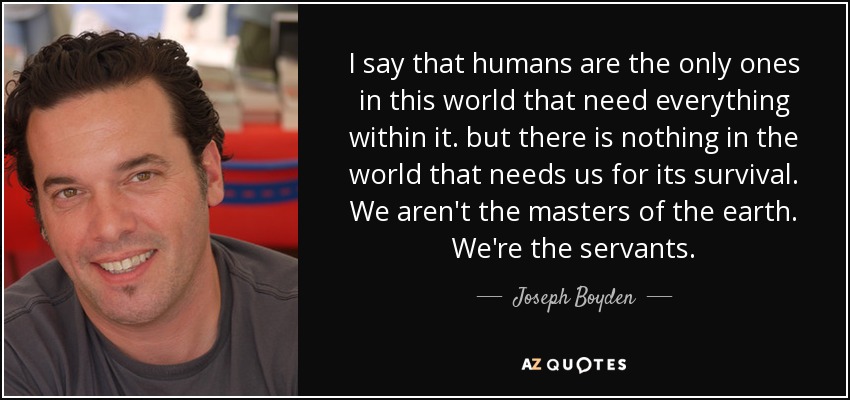 I say that humans are the only ones in this world that need everything within it. but there is nothing in the world that needs us for its survival. We aren't the masters of the earth. We're the servants. - Joseph Boyden