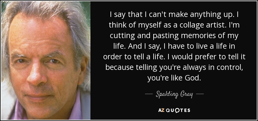 I say that I can't make anything up. I think of myself as a collage artist. I'm cutting and pasting memories of my life. And I say, I have to live a life in order to tell a life. I would prefer to tell it because telling you're always in control, you're like God. - Spalding Gray