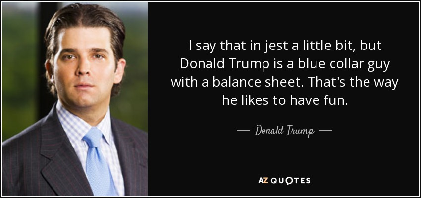 I say that in jest a little bit, but Donald Trump is a blue collar guy with a balance sheet. That's the way he likes to have fun. - Donald Trump, Jr.