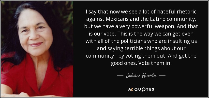 I say that now we see a lot of hateful rhetoric against Mexicans and the Latino community, but we have a very powerful weapon. And that is our vote. This is the way we can get even with all of the politicians who are insulting us and saying terrible things about our community - by voting them out. And get the good ones. Vote them in. - Dolores Huerta