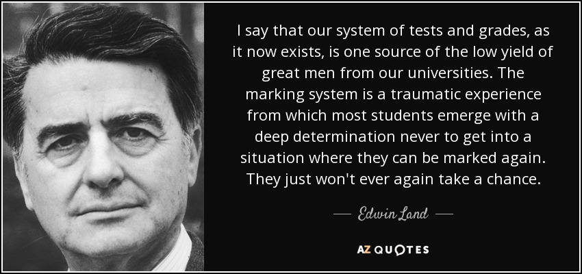 I say that our system of tests and grades, as it now exists, is one source of the low yield of great men from our universities. The marking system is a traumatic experience from which most students emerge with a deep determination never to get into a situation where they can be marked again. They just won't ever again take a chance. - Edwin Land