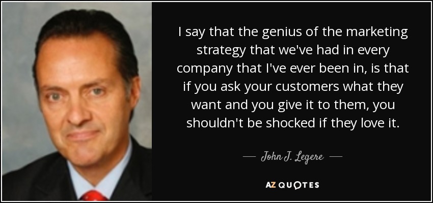 I say that the genius of the marketing strategy that we've had in every company that I've ever been in, is that if you ask your customers what they want and you give it to them, you shouldn't be shocked if they love it. - John J. Legere