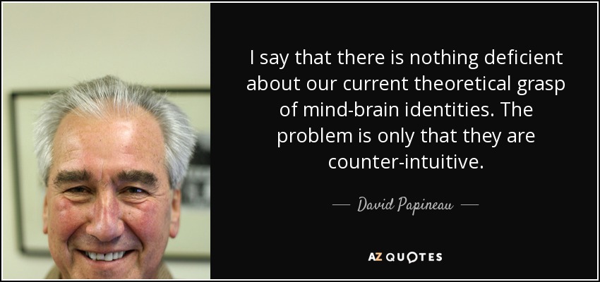 I say that there is nothing deficient about our current theoretical grasp of mind-brain identities. The problem is only that they are counter-intuitive. - David Papineau