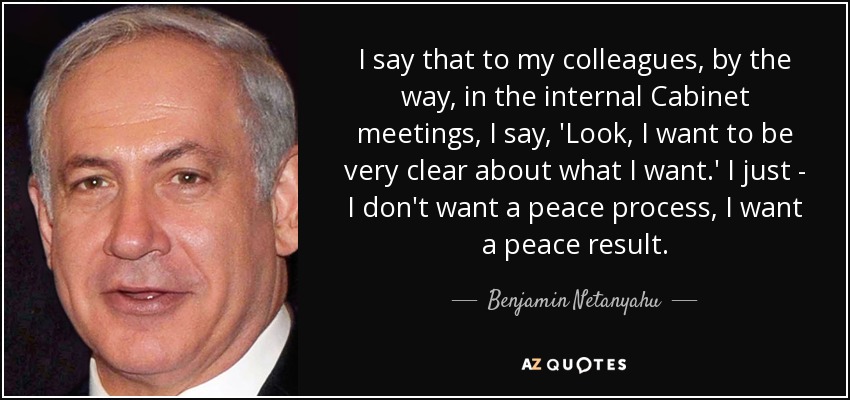 I say that to my colleagues, by the way, in the internal Cabinet meetings, I say, 'Look, I want to be very clear about what I want.' I just - I don't want a peace process, I want a peace result. - Benjamin Netanyahu