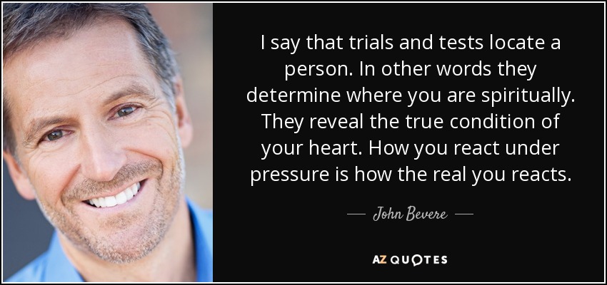 I say that trials and tests locate a person. In other words they determine where you are spiritually. They reveal the true condition of your heart. How you react under pressure is how the real you reacts. - John Bevere