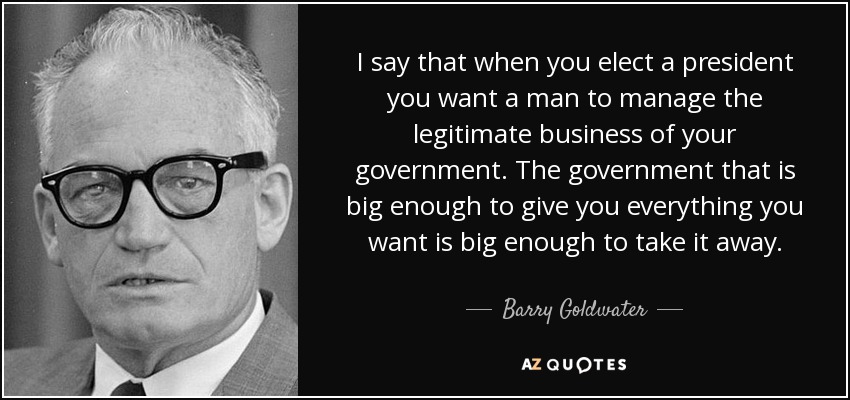 I say that when you elect a president you want a man to manage the legitimate business of your government. The government that is big enough to give you everything you want is big enough to take it away. - Barry Goldwater