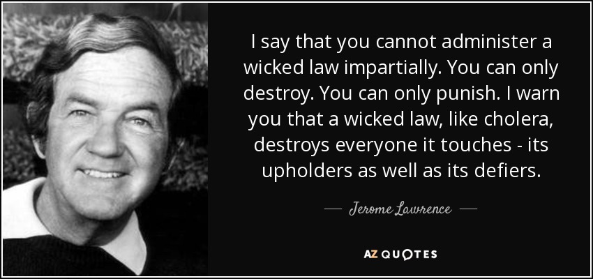 I say that you cannot administer a wicked law impartially. You can only destroy. You can only punish. I warn you that a wicked law, like cholera, destroys everyone it touches - its upholders as well as its defiers. - Jerome Lawrence
