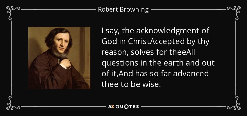 I say, the acknowledgment of God in ChristAccepted by thy reason, solves for theeAll questions in the earth and out of it,And has so far advanced thee to be wise. - Robert Browning