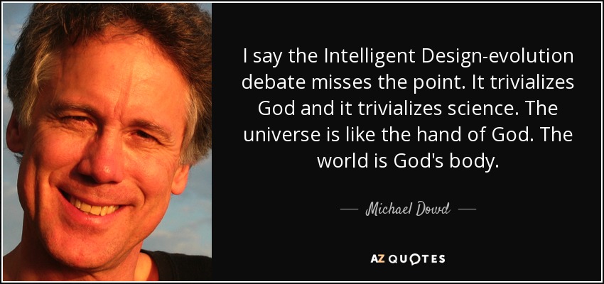 I say the Intelligent Design-evolution debate misses the point. It trivializes God and it trivializes science. The universe is like the hand of God. The world is God's body. - Michael Dowd