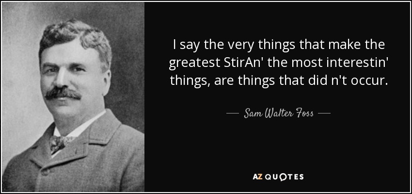 I say the very things that make the greatest StirAn' the most interestin' things, are things that did n't occur. - Sam Walter Foss