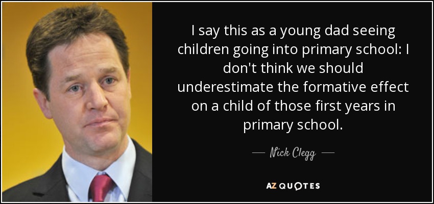 I say this as a young dad seeing children going into primary school: I don't think we should underestimate the formative effect on a child of those first years in primary school. - Nick Clegg