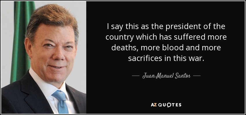 I say this as the president of the country which has suffered more deaths, more blood and more sacrifices in this war. - Juan Manuel Santos