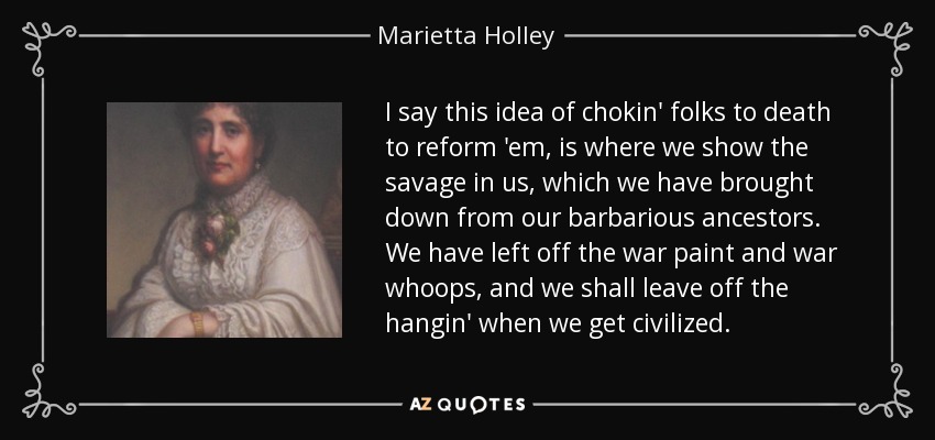 I say this idea of chokin' folks to death to reform 'em, is where we show the savage in us, which we have brought down from our barbarious ancestors. We have left off the war paint and war whoops, and we shall leave off the hangin' when we get civilized. - Marietta Holley