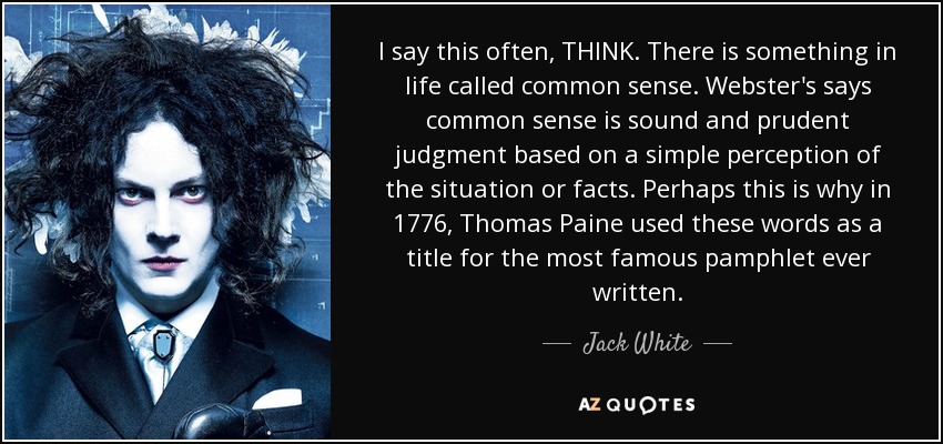 I say this often, THINK. There is something in life called common sense. Webster's says common sense is sound and prudent judgment based on a simple perception of the situation or facts. Perhaps this is why in 1776, Thomas Paine used these words as a title for the most famous pamphlet ever written. - Jack White