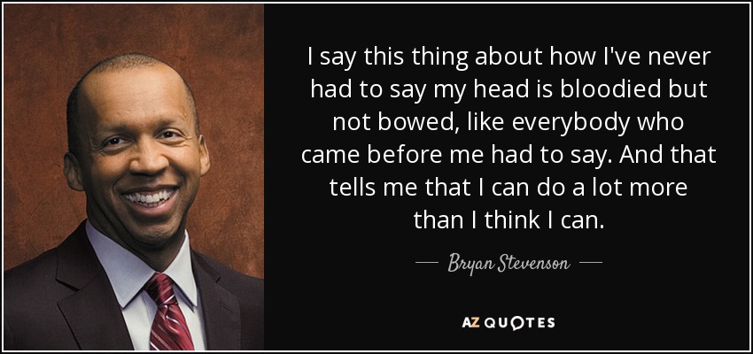 I say this thing about how I've never had to say my head is bloodied but not bowed, like everybody who came before me had to say. And that tells me that I can do a lot more than I think I can. - Bryan Stevenson
