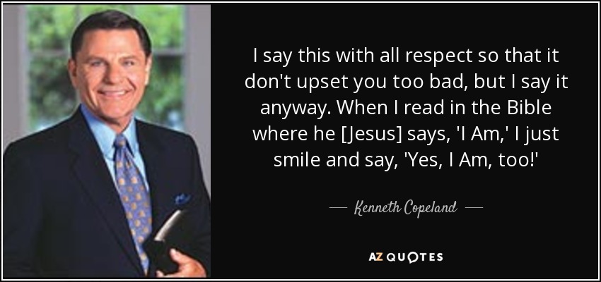 I say this with all respect so that it don't upset you too bad, but I say it anyway. When I read in the Bible where he [Jesus] says, 'I Am,' I just smile and say, 'Yes, I Am, too!' - Kenneth Copeland