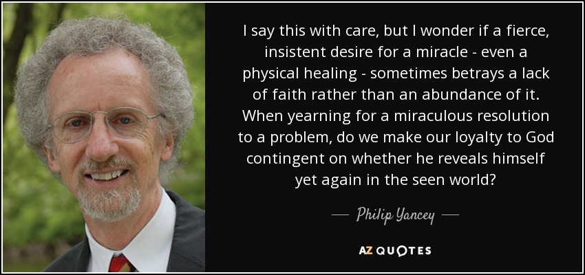 I say this with care, but I wonder if a fierce, insistent desire for a miracle - even a physical healing - sometimes betrays a lack of faith rather than an abundance of it. When yearning for a miraculous resolution to a problem, do we make our loyalty to God contingent on whether he reveals himself yet again in the seen world? - Philip Yancey