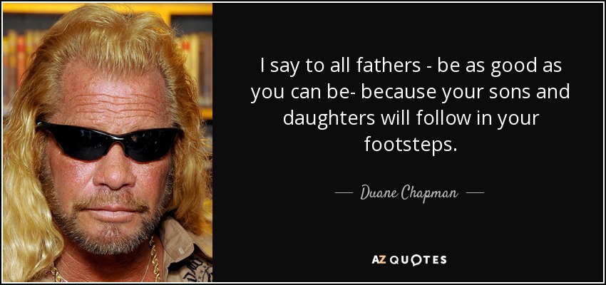 I say to all fathers - be as good as you can be- because your sons and daughters will follow in your footsteps. - Duane Chapman