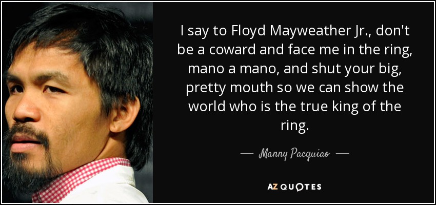 I say to Floyd Mayweather Jr., don't be a coward and face me in the ring, mano a mano, and shut your big, pretty mouth so we can show the world who is the true king of the ring. - Manny Pacquiao