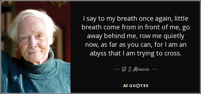 I say to my breath once again, little breath come from in front of me, go away behind me, row me quietly now, as far as you can, for I am an abyss that I am trying to cross. - W. S. Merwin