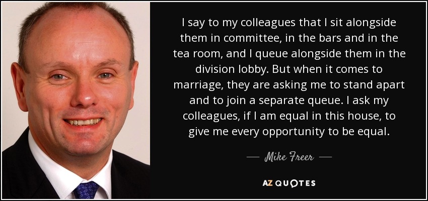 I say to my colleagues that I sit alongside them in committee, in the bars and in the tea room, and I queue alongside them in the division lobby. But when it comes to marriage, they are asking me to stand apart and to join a separate queue. I ask my colleagues, if I am equal in this house, to give me every opportunity to be equal. - Mike Freer