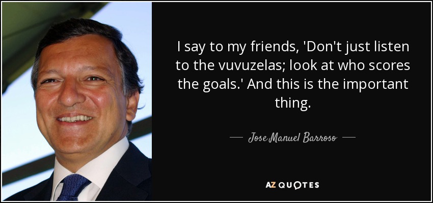I say to my friends, 'Don't just listen to the vuvuzelas; look at who scores the goals.' And this is the important thing. - Jose Manuel Barroso
