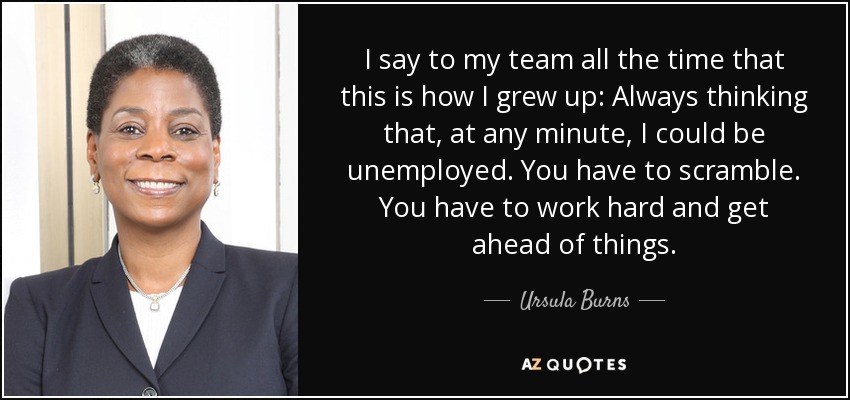 I say to my team all the time that this is how I grew up: Always thinking that, at any minute, I could be unemployed. You have to scramble. You have to work hard and get ahead of things. - Ursula Burns