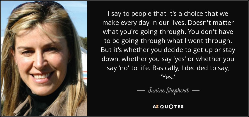 I say to people that it's a choice that we make every day in our lives. Doesn't matter what you're going through. You don't have to be going through what I went through. But it's whether you decide to get up or stay down, whether you say 'yes' or whether you say 'no' to life. Basically, I decided to say, 'Yes.' - Janine Shepherd