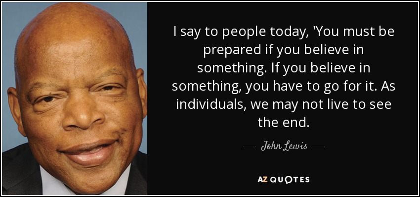 I say to people today, 'You must be prepared if you believe in something. If you believe in something, you have to go for it. As individuals, we may not live to see the end. - John Lewis
