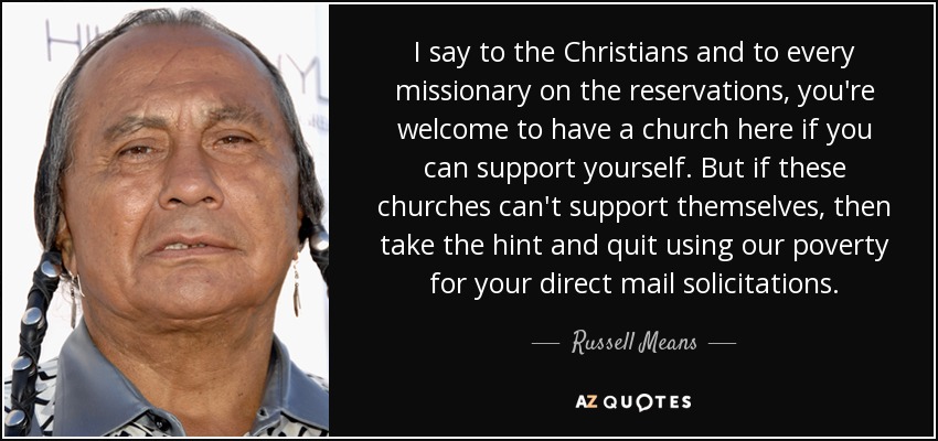 I say to the Christians and to every missionary on the reservations, you're welcome to have a church here if you can support yourself. But if these churches can't support themselves, then take the hint and quit using our poverty for your direct mail solicitations. - Russell Means