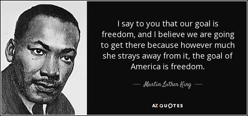 I say to you that our goal is freedom, and I believe we are going to get there because however much she strays away from it, the goal of America is freedom. - Martin Luther King, Jr.