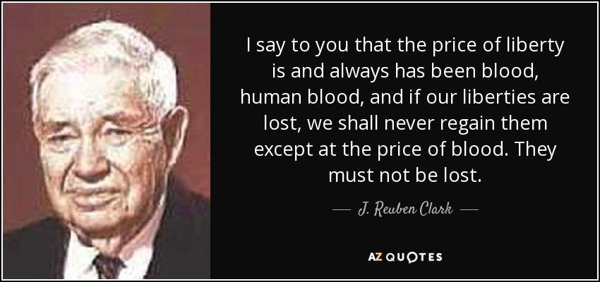 I say to you that the price of liberty is and always has been blood, human blood, and if our liberties are lost, we shall never regain them except at the price of blood. They must not be lost. - J. Reuben Clark