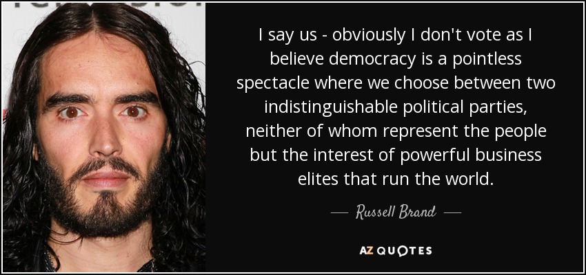 I say us - obviously I don't vote as I believe democracy is a pointless spectacle where we choose between two indistinguishable political parties, neither of whom represent the people but the interest of powerful business elites that run the world. - Russell Brand