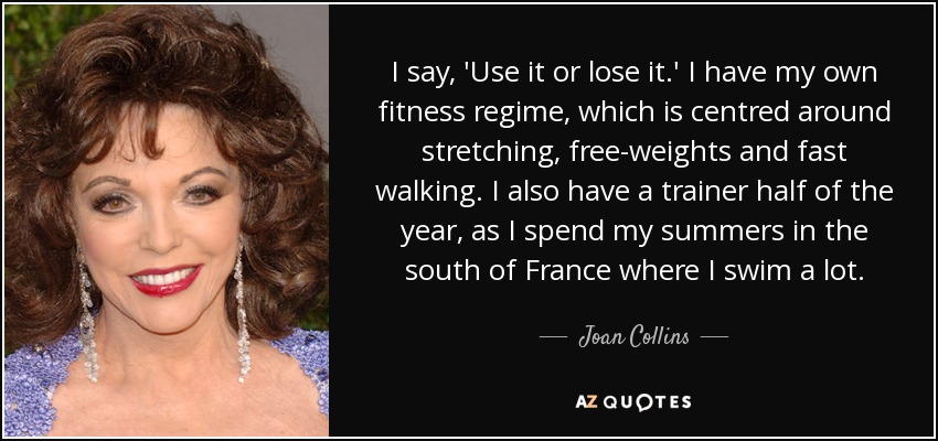 I say, 'Use it or lose it.' I have my own fitness regime, which is centred around stretching, free-weights and fast walking. I also have a trainer half of the year, as I spend my summers in the south of France where I swim a lot. - Joan Collins